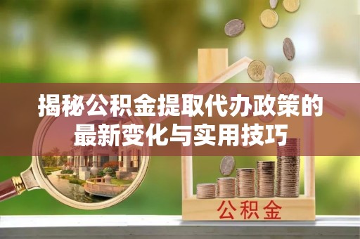 新平揭秘公积金提取代办政策的最新变化与实用技巧