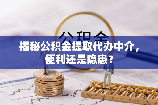 新平揭秘公积金提取代办中介，便利还是隐患？
