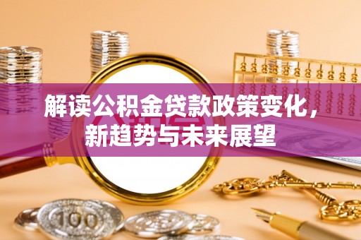 新平解读公积金贷款政策变化，新趋势与未来展望