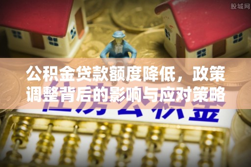 新平公积金贷款额度降低，政策调整背后的影响与应对策略