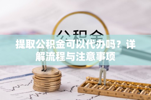 新平提取公积金可以代办吗？详解流程与注意事项