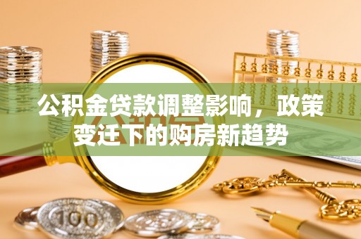 新平公积金贷款调整影响，政策变迁下的购房新趋势