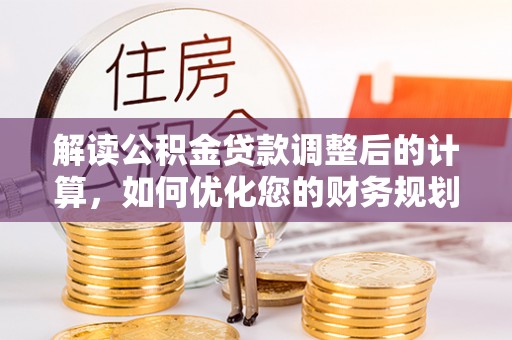 新平解读公积金贷款调整后的计算，如何优化您的财务规划