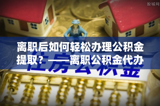 新平离职后如何轻松办理公积金提取？——离职公积金代办提取服务详解