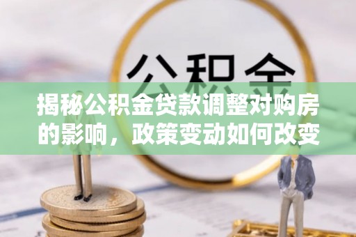 新平揭秘公积金贷款调整对购房的影响，政策变动如何改变你的买房计划