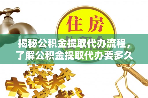 新平揭秘公积金提取代办流程，了解公积金提取代办要多久的关键因素