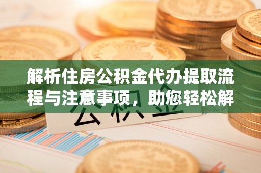 新平解析住房公积金代办提取流程与注意事项，助您轻松解决资金难题