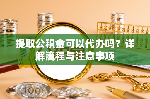 新平提取公积金可以代办吗？详解流程与注意事项