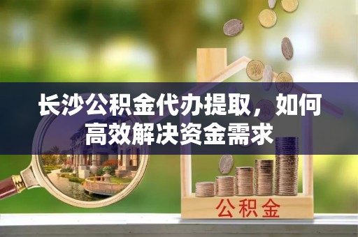 新平长沙公积金代办提取，如何高效解决资金需求