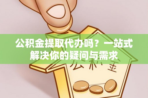 新平公积金提取代办吗？一站式解决你的疑问与需求