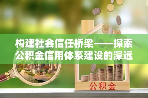 新平构建社会信任桥梁——探索公积金信用体系建设的深远意义