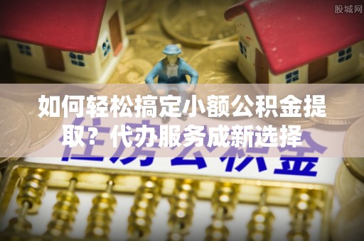 新平如何轻松搞定小额公积金提取？代办服务成新选择