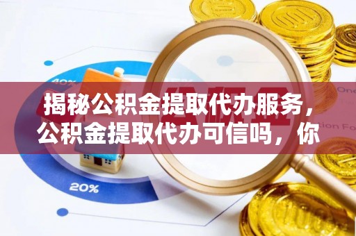 新平揭秘公积金提取代办服务，公积金提取代办可信吗，你需要知道的真相