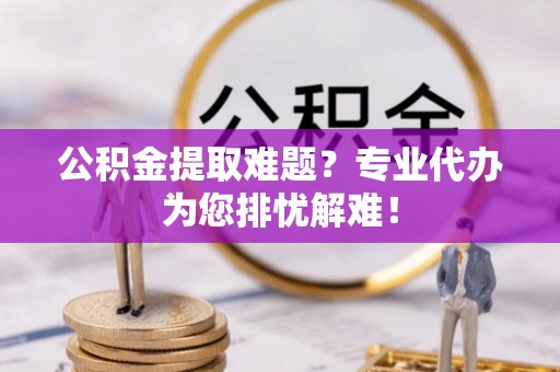 新平公积金提取难题？专业代办为您排忧解难！