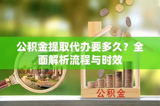 新平公积金提取代办要多久？全面解析流程与时效