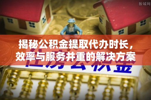 新平揭秘公积金提取代办时长，效率与服务并重的解决方案