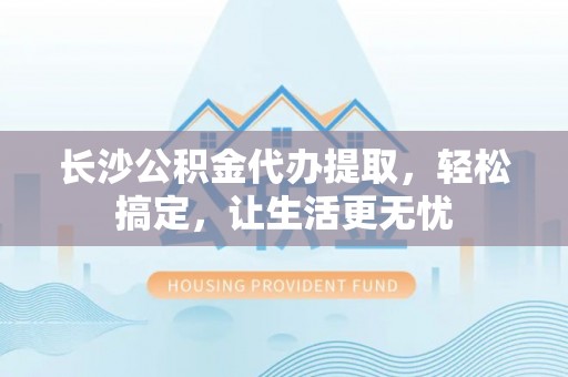 新平长沙公积金代办提取，轻松搞定，让生活更无忧