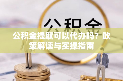 新平公积金提取可以代办吗？政策解读与实操指南