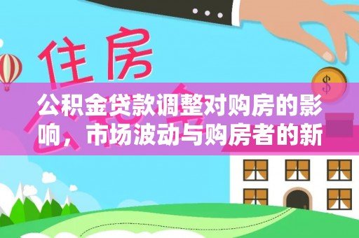 新平公积金贷款调整对购房的影响，市场波动与购房者的新选择