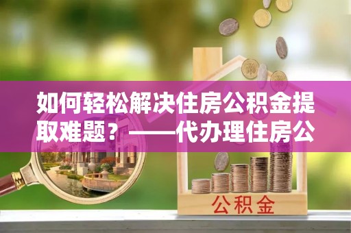 新平如何轻松解决住房公积金提取难题？——代办理住房公积金提取服务解析