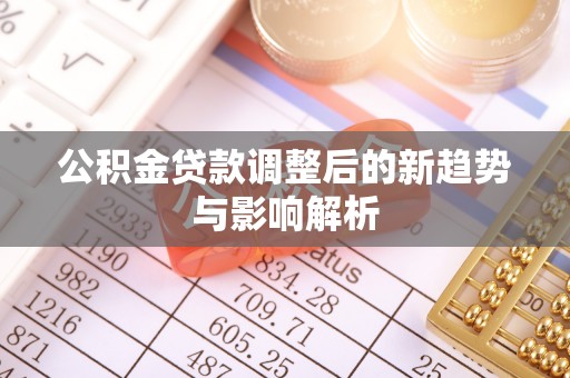 新平公积金贷款调整后的新趋势与影响解析