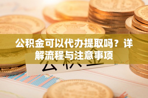 新平公积金可以代办提取吗？详解流程与注意事项