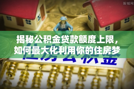 新平揭秘公积金贷款额度上限，如何最大化利用你的住房梦？