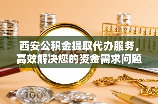 新平西安公积金提取代办服务，高效解决您的资金需求问题
