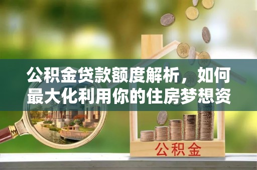 新平公积金贷款额度解析，如何最大化利用你的住房梦想资金