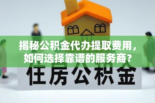 新平揭秘公积金代办提取费用，如何选择靠谱的服务商？