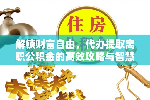 新平解锁财富自由，代办提取离职公积金的高效攻略与智慧选择