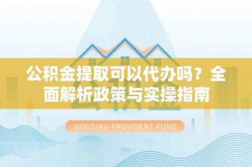 新平公积金提取可以代办吗？全面解析政策与实操指南