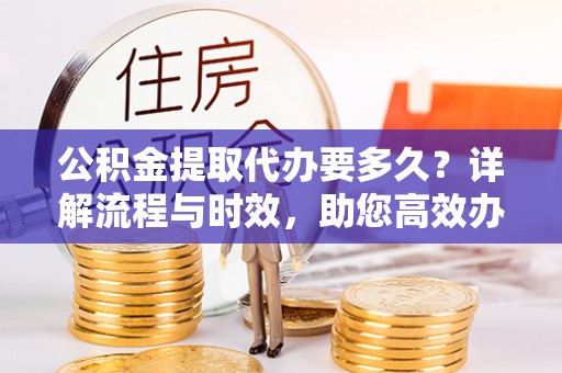 新平公积金提取代办要多久？详解流程与时效，助您高效办理