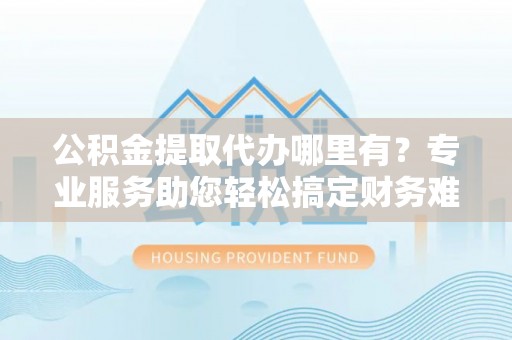新平公积金提取代办哪里有？专业服务助您轻松搞定财务难题
