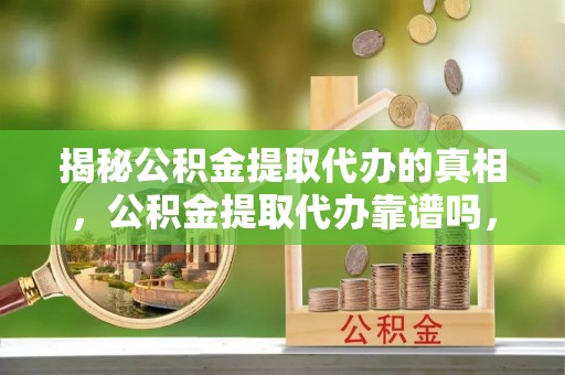 新平揭秘公积金提取代办的真相，公积金提取代办靠谱吗，如何选择专业服务？
