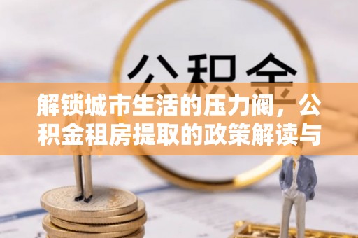 新平解锁城市生活的压力阀，公积金租房提取的政策解读与实践指南