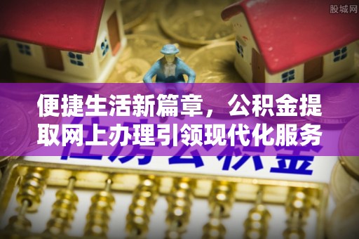 新平便捷生活新篇章，公积金提取网上办理引领现代化服务