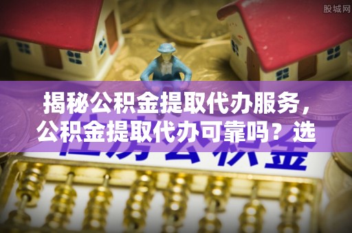 新平揭秘公积金提取代办服务，公积金提取代办可靠吗？选择需谨慎