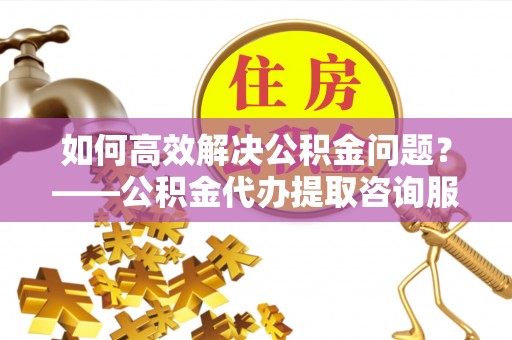新平如何高效解决公积金问题？——公积金代办提取咨询服务指南