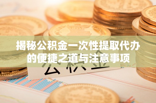 新平揭秘公积金一次性提取代办的便捷之道与注意事项