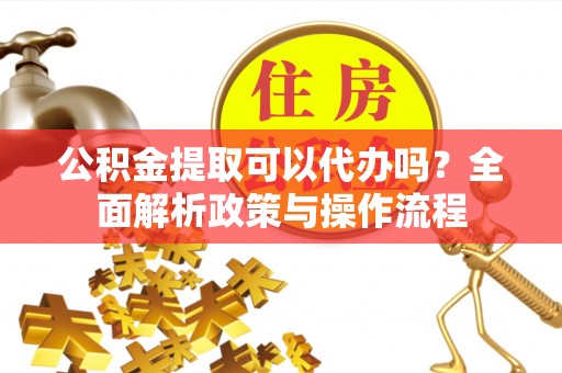 新平公积金提取可以代办吗？全面解析政策与操作流程