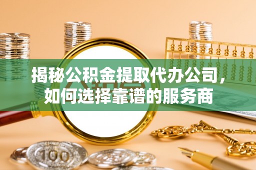 新平揭秘公积金提取代办公司，如何选择靠谱的服务商