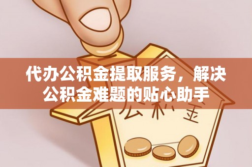 新平代办公积金提取服务，解决公积金难题的贴心助手