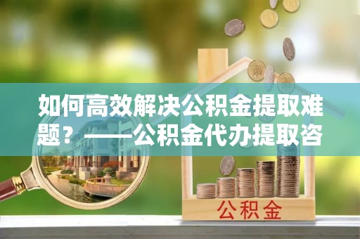 新平如何高效解决公积金提取难题？——公积金代办提取咨询服务全解析