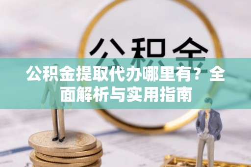 新平公积金提取代办哪里有？全面解析与实用指南