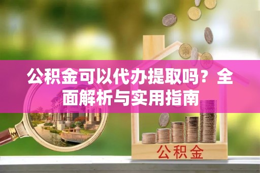 新平公积金可以代办提取吗？全面解析与实用指南