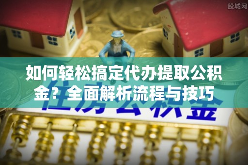 新平如何轻松搞定代办提取公积金？全面解析流程与技巧