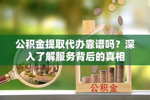 新平公积金提取代办靠谱吗？深入了解服务背后的真相