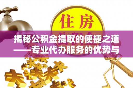 新平揭秘公积金提取的便捷之道——专业代办服务的优势与选择