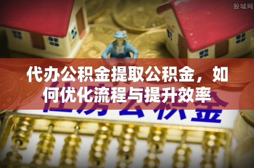 新平代办公积金提取公积金，如何优化流程与提升效率